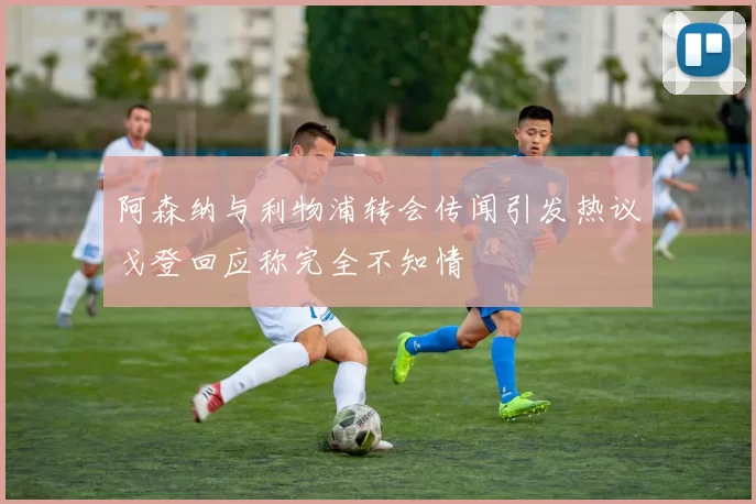 阿森纳与利物浦转会传闻引发热议戈登回应称完全不知情
