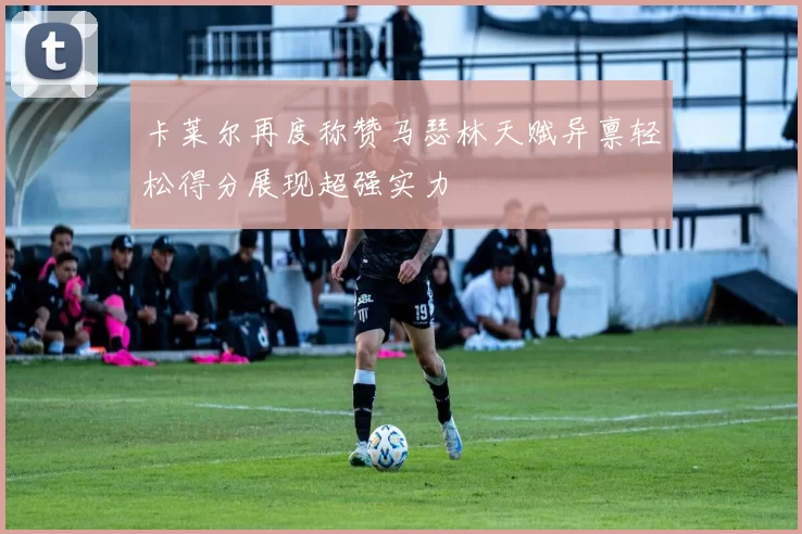 卡莱尔再度称赞马瑟林天赋异禀轻松得分展现超强实力