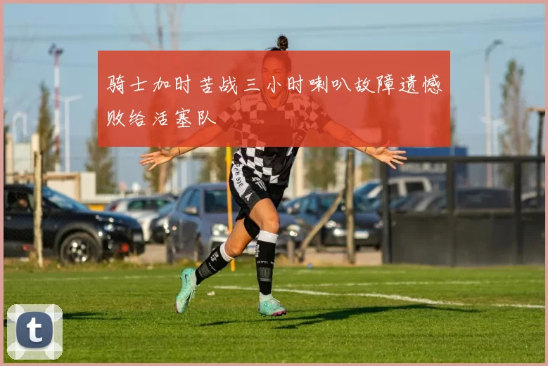 骑士加时苦战三小时喇叭故障遗憾败给活塞队