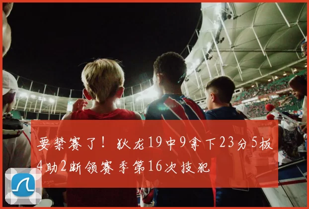 要禁赛了！狄龙19中9拿下23分5板4助2断领赛季第16次技犯