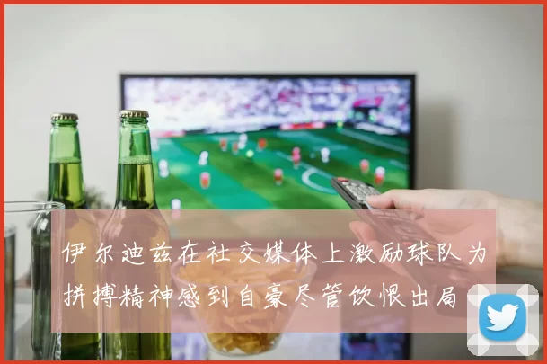 伊尔迪兹在社交媒体上激励球队为拼搏精神感到自豪尽管饮恨出局