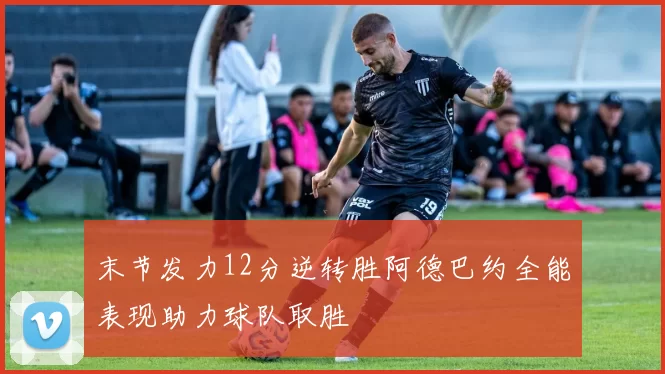 末节发力12分逆转胜阿德巴约全能表现助力球队取胜