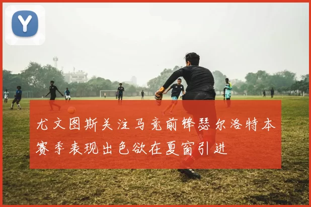 尤文图斯关注马竞前锋瑟尔洛特本赛季表现出色欲在夏窗引进