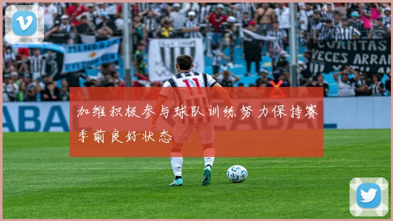 加维积极参与球队训练努力保持赛季前良好状态