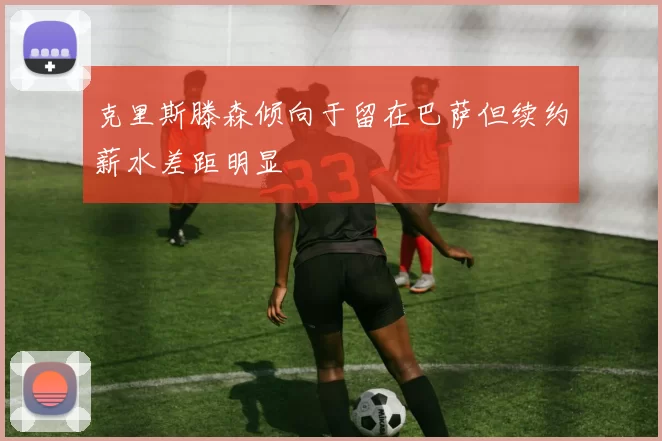 克里斯滕森倾向于留在巴萨但续约薪水差距明显