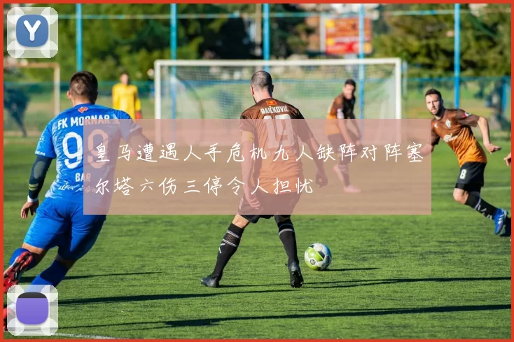 皇马遭遇人手危机九人缺阵对阵塞尔塔六伤三停令人担忧