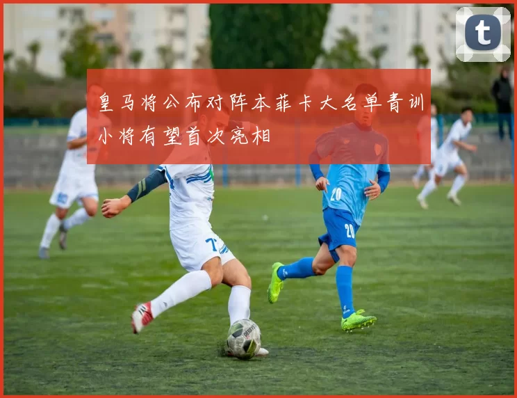 皇马将公布对阵本菲卡大名单青训小将有望首次亮相