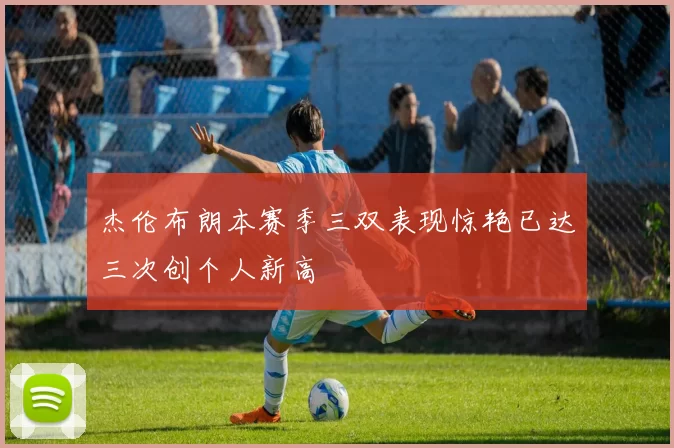 杰伦布朗本赛季三双表现惊艳已达三次创个人新高