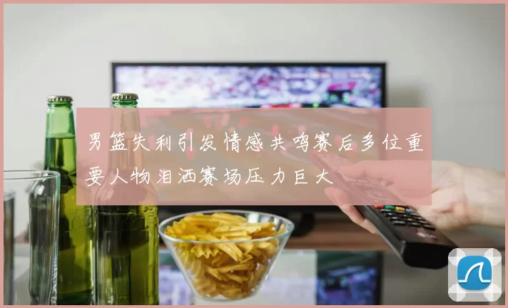 男篮失利引发情感共鸣赛后多位重要人物泪洒赛场压力巨大
