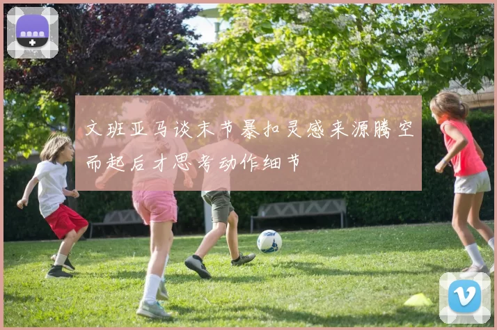 文班亚马谈末节暴扣灵感来源腾空而起后才思考动作细节