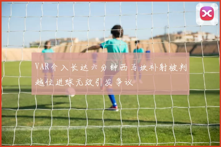 VAR介入长达六分钟西马坎补射被判越位进球无效引发争议