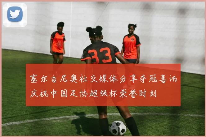 塞尔吉尼奥社交媒体分享夺冠喜讯庆祝中国足协超级杯荣誉时刻