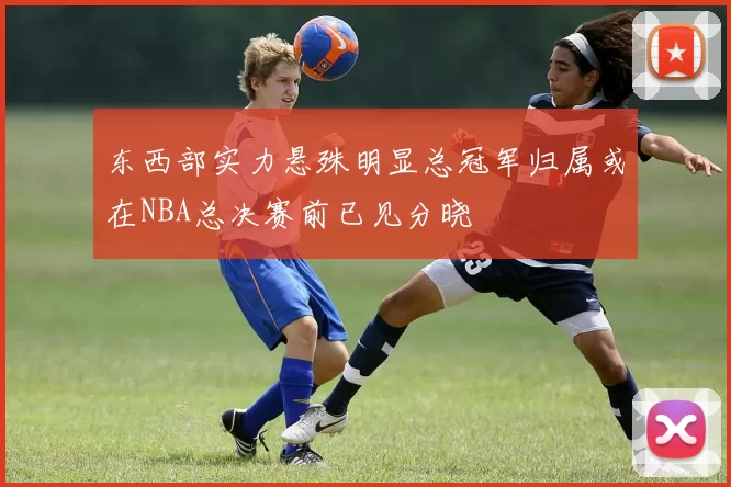 东西部实力悬殊明显总冠军归属或在NBA总决赛前已见分晓