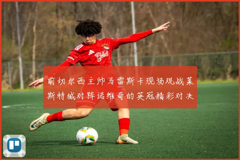 前切尔西主帅马雷斯卡现场观战莱斯特城对阵诺维奇的英冠精彩对决