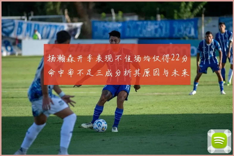 杨瀚森开季表现不佳场均仅得22分命中率不足三成分析其原因与未来发展潜力