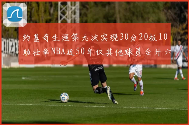 约基奇生涯第九次实现30分20板10助壮举NBA近50年仅其他球员合计六次