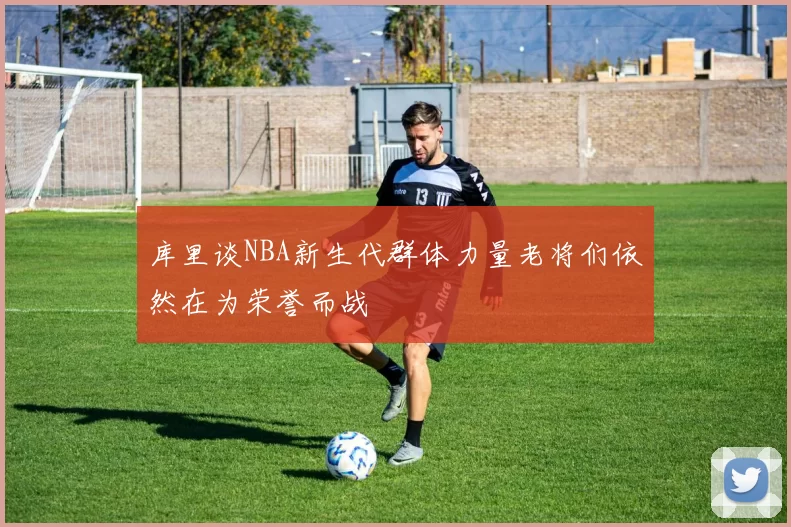 库里谈NBA新生代群体力量老将们依然在为荣誉而战