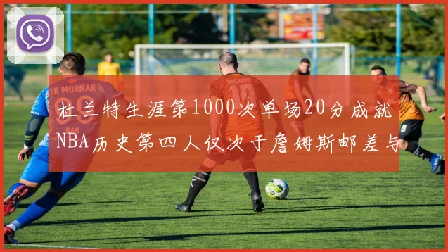 杜兰特生涯第1000次单场20分成就NBA历史第四人仅次于詹姆斯邮差与天勾