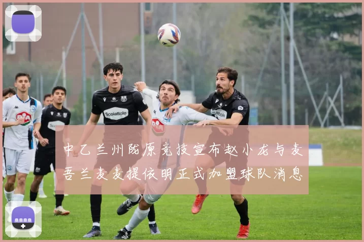 中乙兰州陇原竞技宣布赵小龙与麦吾兰麦麦提依明正式加盟球队消息