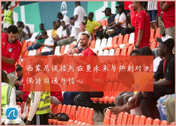 西蒙尼谈格列兹曼未来与热刺对决保持沟通与信心
