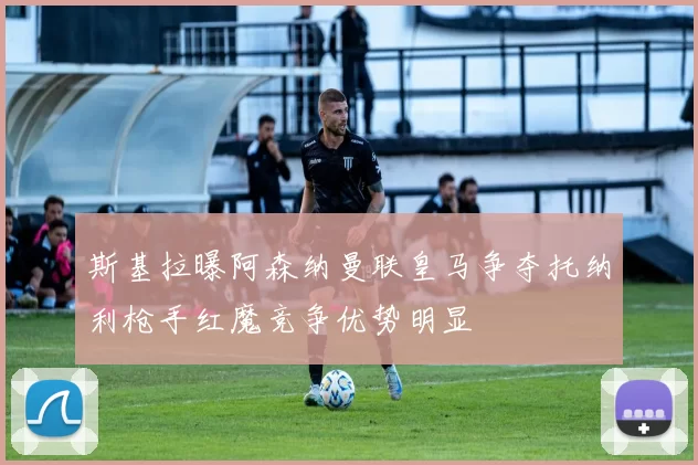 斯基拉曝阿森纳曼联皇马争夺托纳利枪手红魔竞争优势明显