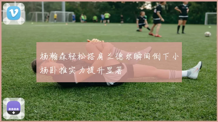 杨瀚森轻松搭肩兰德尔瞬间倒下小杨卧推实力提升显著