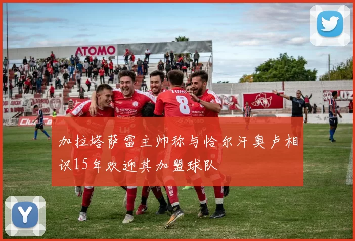 加拉塔萨雷主帅称与恰尔汗奥卢相识15年欢迎其加盟球队